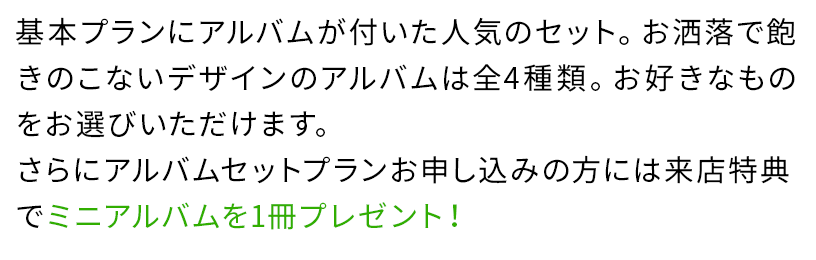 基本プランにアルバムが付いた人気のセット。お洒落で飽きのこないデザインのアルバムは全4種類。お好きなものをお選びいただけます。さらにアルバムセットプランお申し込みの方には来店特典でミニアルバムを1冊プレゼント!