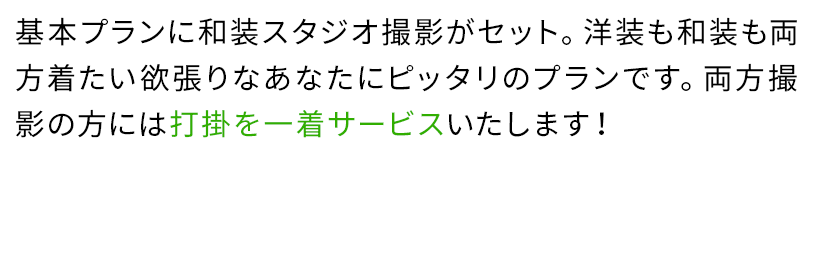 基本プランに和装スタジオ撮影がセット。洋装も和装も両方着たい欲張りなあなたにピッタリのプランです。両方撮影の方には打掛を一着サービスいたします!