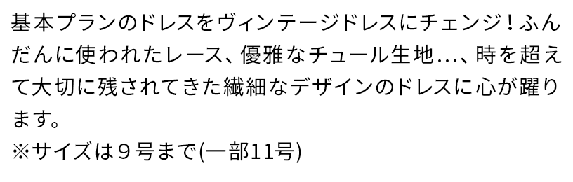 基本プランのドレスをヴィンテージドレスにチェンジ!ふんだんに使われたレース、優雅なチュール生地…、時を超えて大切に残されてきた繊細なデザインのドレスに心が躍ります。※サイズは9号まで(一部11号)