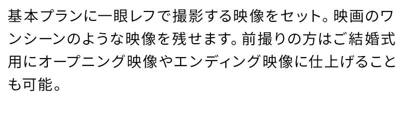 基本プランに一眼レフで撮影する映像をセット。映画のワンシーンのような映像を残せます。前撮りの方はご結婚式用にオープニング映像やエンディング映像に仕上げることも可能。